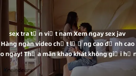 sex tra tấn việt nam Xem ngay sex jav full HD miễn phí - Hàng ngàn video chất lượng cao đỉnh cao chỉ cần click vào ngay! Thỏa mãn khao khát không giới hạn, đón chờ những trải nghiệm mới lạ!