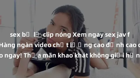 sex bị lộ clip nóng Xem ngay sex jav full HD miễn phí - Hàng ngàn video chất lượng cao đỉnh cao chỉ cần click vào ngay! Thỏa mãn khao khát không giới hạn, đón chờ những trải nghiệm mới lạ!