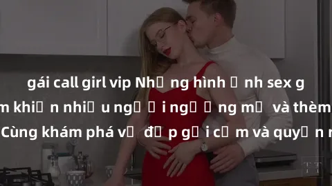 gái call girl vip Những hình ảnh sex gái sinh viên Việt Nam khiến nhiều người ngưỡng mộ và thèm khát. Cùng khám phá vẻ đẹp gợi cảm và quyến rũ của những cô gái trẻ này.