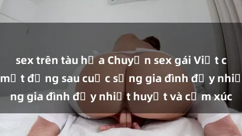 sex trên tàu hỏa Chuyện sex gái Việt có chồng: Những bí mật đằng sau cuộc sống gia đình đầy nhiệt huyết và cảm xúc
