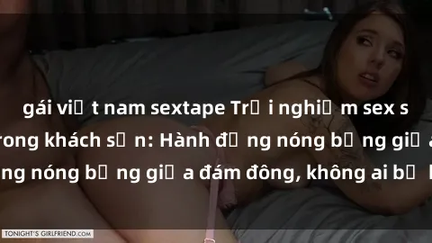 gái việt nam sextape Trải nghiệm sex sinh viên sôi động trong khách sạn: Hành động nóng bỏng giữa đám đông, không ai bị bỏ lỡ