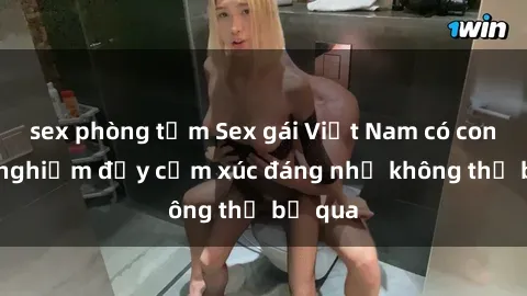 sex phòng tắm Sex gái Việt Nam có con: Trải nghiệm đầy cảm xúc đáng nhớ không thể bỏ qua