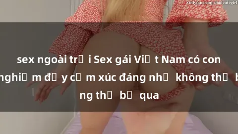 sex ngoài trời Sex gái Việt Nam có con: Trải nghiệm đầy cảm xúc đáng nhớ không thể bỏ qua