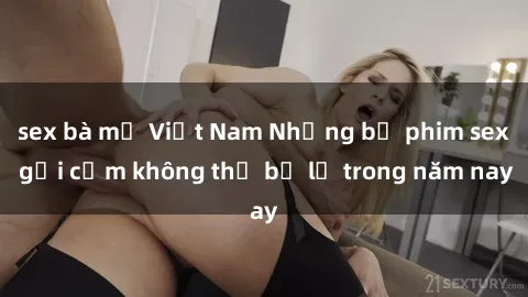 sex bà mẹ Việt Nam Những bộ phim sex gợi cảm không thể bỏ lỡ trong năm nay