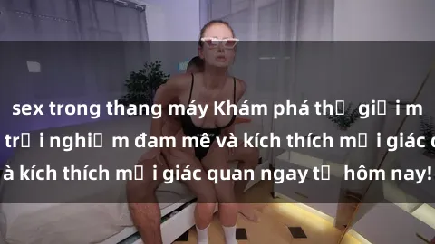 sex trong thang máy Khám phá thế giới mới của sex online: trải nghiệm đam mê và kích thích mọi giác quan ngay từ hôm nay!