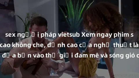 sex người pháp vietsub Xem ngay phim sex HD chất lượng cao không che, đỉnh cao của nghệ thuật làm tình, đưa bạn vào thế giới đam mê và sóng gió của tình yêu không giới hạn.