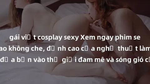 gái việt cosplay sexy Xem ngay phim sex HD chất lượng cao không che, đỉnh cao của nghệ thuật làm tình, đưa bạn vào thế giới đam mê và sóng gió của tình yêu không giới hạn.