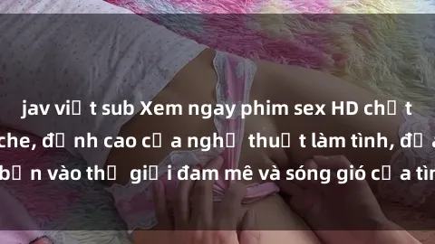 jav việt sub Xem ngay phim sex HD chất lượng cao không che, đỉnh cao của nghệ thuật làm tình, đưa bạn vào thế giới đam mê và sóng gió của tình yêu không giới hạn.