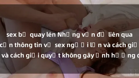 sex bị quay lén Những vấn đề liên quan đến việc tiếp cận thông tin về sex người lớn và cách giải quyết không gây ảnh hưởng đến trẻ em