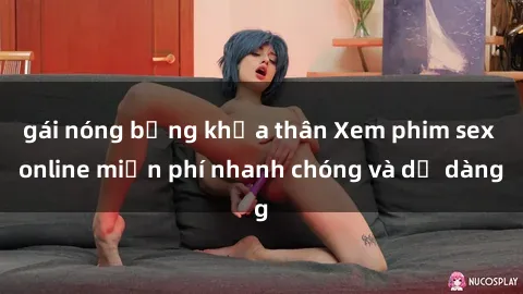 gái nóng bỏng khỏa thân Xem phim sex online miễn phí nhanh chóng và dễ dàng