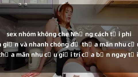 sex nhóm không che Những cách tải phim sex về máy đơn giản và nhanh chóng để thỏa mãn nhu cầu giải trí của bạn ngay tại nhà