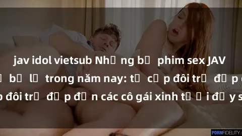 jav idol vietsub Những bộ phim sex JAV hot nhất không thể bỏ lỡ trong năm nay: từ cặp đôi trẻ đẹp đến các cô gái xinh tươi đầy sức hút.