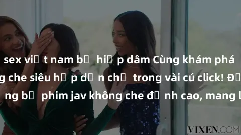 sex việt nam bị hiếp dâm Cùng khám phá thế giới jav không che siêu hấp dẫn chỉ trong vài cú click! Đắm chìm trong những bộ phim jav không che đỉnh cao, mang lại trải nghiệm thú vị và đầy kích thích.
