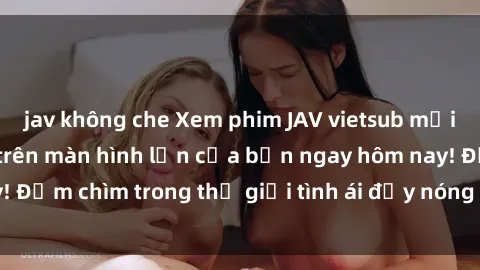 jav không che Xem phim JAV vietsub mới nhất và hấp dẫn trên màn hình lớn của bạn ngay hôm nay! Đắm chìm trong thế giới tình ái đầy nóng bỏng và kích thích.