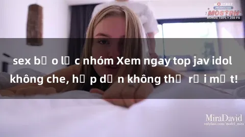 sex bạo lực nhóm Xem ngay top jav idol không che, hấp dẫn không thể rời mắt!