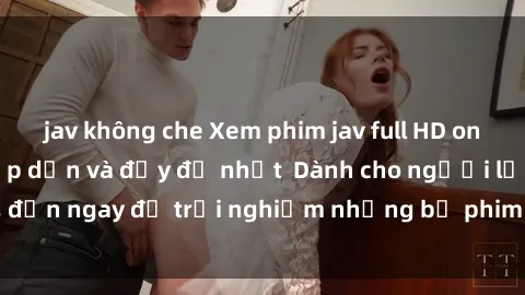 jav không che Xem phim jav full HD online miễn phí - Hấp dẫn và đầy đủ nhất  Dành cho người lớn, đến ngay để trải nghiệm những bộ phim hấp dẫn và hấp dẫn.