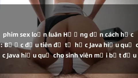 phim sex loạn luân Hướng dẫn cách học Java cho sinh viên: Bước đầu tiên để tự học Java hiệu quả cho sinh viên mới bắt đầu là gì?