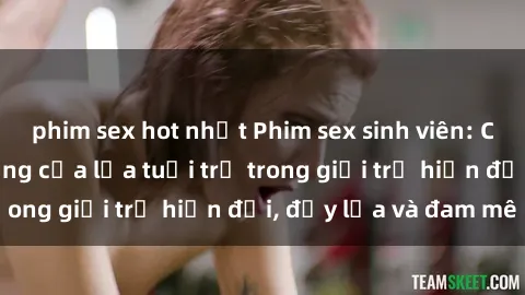 phim sex hot nhất Phim sex sinh viên: Câu chuyện nóng bỏng của lứa tuổi trẻ trong giới trẻ hiện đại, đầy lửa và đam mê