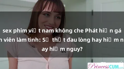 sex phim việt nam không che Phát hiện gái sinh viên làm tình: Sự thật đau lòng hay hiểm nguy?