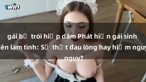 gái bị trói hiếp dâm Phát hiện gái sinh viên làm tình: Sự thật đau lòng hay hiểm nguy?