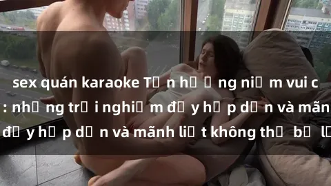 sex quán karaoke Tận hưởng niềm vui của sex với gái trẻ: những trải nghiệm đầy hấp dẫn và mãnh liệt không thể bỏ lỡ