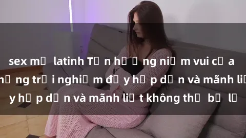 sex mỹ latinh Tận hưởng niềm vui của sex với gái trẻ: những trải nghiệm đầy hấp dẫn và mãnh liệt không thể bỏ lỡ