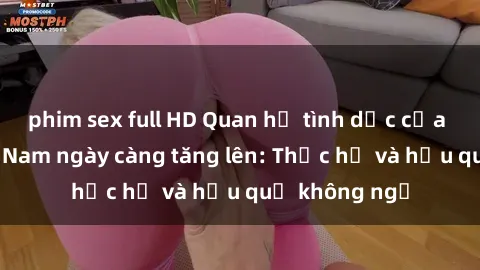 phim sex full HD Quan hệ tình dục của nữ sinh Việt Nam ngày càng tăng lên: Thực hư và hậu quả không ngờ