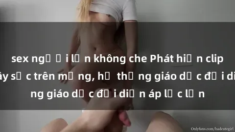 sex người lớn không che Phát hiện clip sex nữ sinh gây sốc trên mạng, hệ thống giáo dục đối diện áp lực lớn