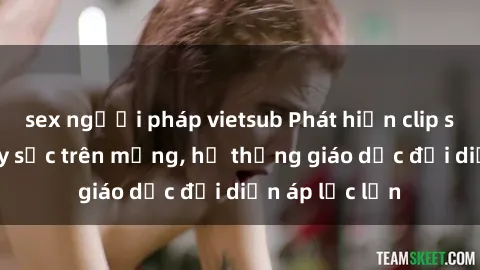 sex người pháp vietsub Phát hiện clip sex nữ sinh gây sốc trên mạng, hệ thống giáo dục đối diện áp lực lớn