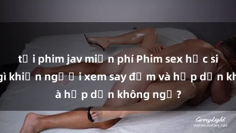 tải phim jav miễn phí Phim sex học sinh: Điều gì khiến người xem say đắm và hấp dẫn không ngờ?