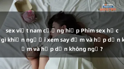 sex việt nam cưỡng hiếp Phim sex học sinh: Điều gì khiến người xem say đắm và hấp dẫn không ngờ?