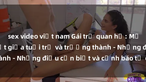 sex video việt nam Gái trẻ quan hệ: Mối quan hệ khác biệt giữa tuổi trẻ và trưởng thành - Những điều cần biết và cảnh báo từ chuyên gia