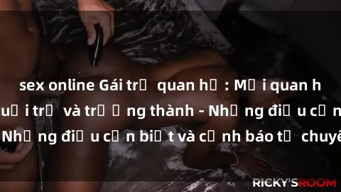 sex online Gái trẻ quan hệ: Mối quan hệ khác biệt giữa tuổi trẻ và trưởng thành - Những điều cần biết và cảnh báo từ chuyên gia