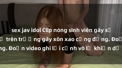 sex jav idol Clip nóng sinh viên gây sốc: Hành động cấm kỵ trên trường gây xôn xao cộng đồng. Đoạn video ghi lại cảnh vô lễ khiến dư luận bức xúc.