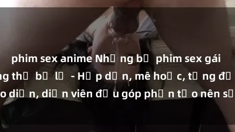 phim sex anime Những bộ phim sex gái già đỉnh cao không thể bỏ lỡ - Hấp dẫn, mê hoặc, từng đạo diễn, diễn viên đều góp phần tạo nên sự hấp dẫn, kích thích.