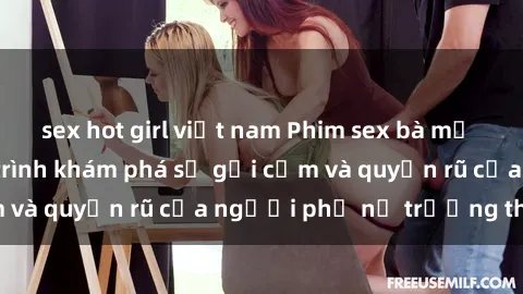 sex hot girl việt nam Phim sex bà mẹ nóng bỏng: Hành trình khám phá sự gợi cảm và quyến rũ của người phụ nữ trưởng thành.