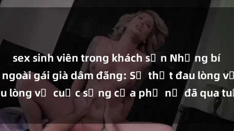 sex sinh viên trong khách sạn Những bí mật đằng sau vẻ ngoài gái già dâm đãng: Sự thật đau lòng về cuộc sống của phụ nữ đã qua tuổi thanh xuân