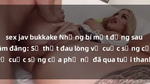 sex jav bukkake Những bí mật đằng sau vẻ ngoài gái già dâm đãng: Sự thật đau lòng về cuộc sống của phụ nữ đã qua tuổi thanh xuân