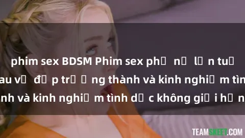 phim sex BDSM Phim sex phụ nữ lớn tuổi: Sức hút đằng sau vẻ đẹp trưởng thành và kinh nghiệm tình dục không giới hạn