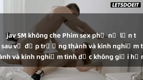 jav SM không che Phim sex phụ nữ lớn tuổi: Sức hút đằng sau vẻ đẹp trưởng thành và kinh nghiệm tình dục không giới hạn