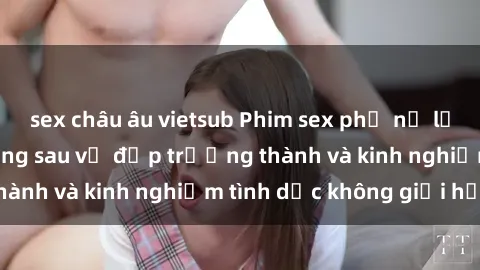 sex châu âu vietsub Phim sex phụ nữ lớn tuổi: Sức hút đằng sau vẻ đẹp trưởng thành và kinh nghiệm tình dục không giới hạn