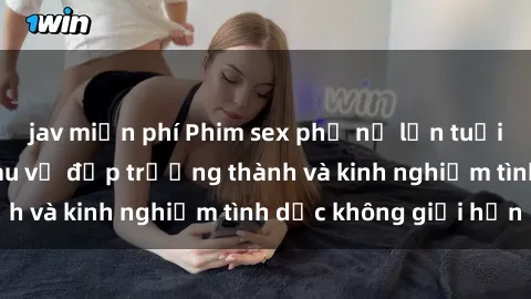 jav miễn phí Phim sex phụ nữ lớn tuổi: Sức hút đằng sau vẻ đẹp trưởng thành và kinh nghiệm tình dục không giới hạn