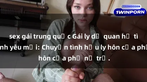 sex gái trung quốc Gái ly dị quan hệ tìm kiếm tình yêu mới: Chuyện tình hậu ly hôn của phụ nữ trẻ.