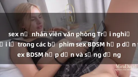 sex nữ nhân viên văn phòng Trải nghiệm cảm giác mới lạ trong các bộ phim sex BDSM hấp dẫn và sống động