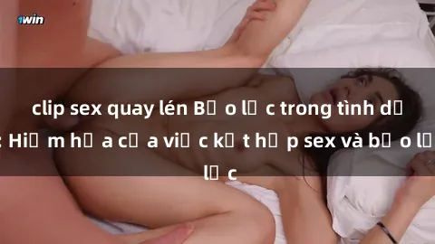 clip sex quay lén Bạo lực trong tình dục: Hiểm họa của việc kết hợp sex và bạo lực