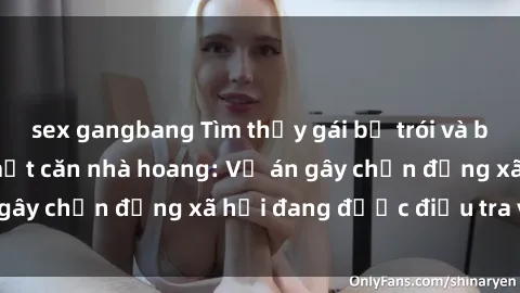 sex gangbang Tìm thấy gái bị trói và bị hiếp dâm trong một căn nhà hoang: Vụ án gây chấn động xã hội đang được điều tra vào.