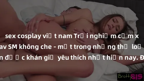 sex cosplay việt nam Trải nghiệm cảm xúc thăng hoa với jav SM không che - một trong những thể loại phim người lớn được khán giả yêu thích nhất hiện nay. Đảm bảo đem lại sự hấp dẫn, kích thích tối đa c