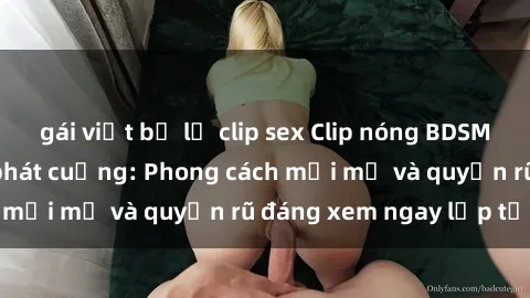 gái việt bị lộ clip sex Clip nóng BDSM khiến người xem phát cuồng: Phong cách mới mẻ và quyến rũ đáng xem ngay lập tức!