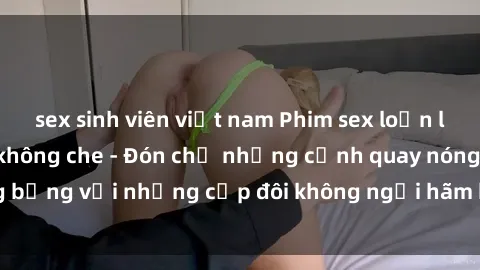 sex sinh viên việt nam Phim sex loạn luân đầy kích thích không che - Đón chờ những cảnh quay nóng bỏng với những cặp đôi không ngại hãm hiếp gia đình trong lòng