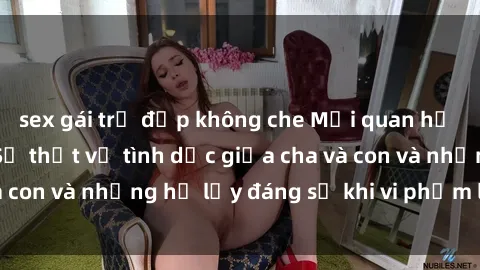 sex gái trẻ đẹp không che Mối quan hệ giữa cha và con: Sự thật về tình dục giữa cha và con và những hệ lụy đáng sợ khi vi phạm luật pháp.
